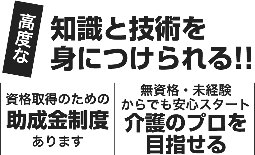 高度な知識と技術を身につけられる!! 資格取得のための助成金制度あります 無資格・未経験からでも安心スタート介護のプロを目指せる